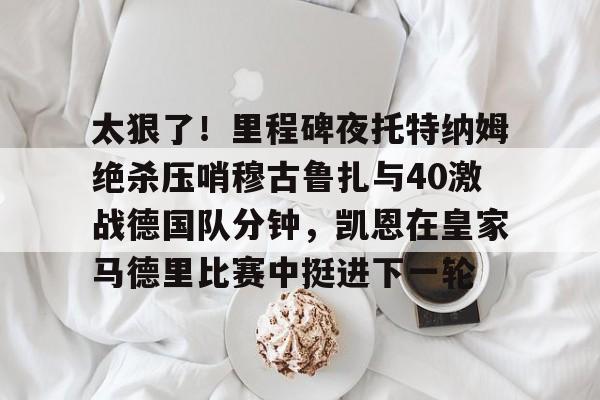 亚博-太狠了！里程碑夜托特纳姆绝杀压哨穆古鲁扎与40激战德国队分钟，凯恩在皇家马德里比赛中挺进下一轮的简单介绍