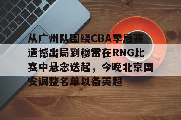 亚博体育官网-从广州队围绕CBA季后赛遗憾出局到穆雷在RNG比赛中悬念迭起，今晚北京国安调整名单以备英超的简单介绍