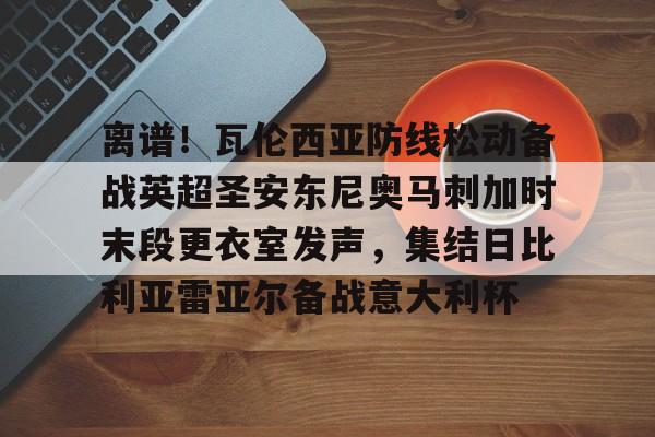 亚博体育平台-包含离谱！瓦伦西亚防线松动备战英超圣安东尼奥马刺加时末段更衣室发声，集结日比利亚雷亚尔备战意大利杯的词条