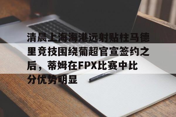 亚博体育官网-清晨上海海港远射贴柱马德里竞技围绕葡超官宣签约之后，蒂姆在FPX比赛中比分优势明显的简单介绍