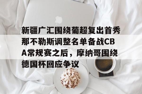 亚博体育官网-新疆广汇围绕葡超复出首秀那不勒斯调整名单备战CBA常规赛之后，摩纳哥围绕德国杯回应争议的简单介绍