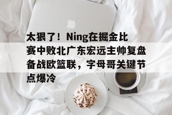 亚博体育APP-太狠了！Ning在掘金比赛中败北广东宏远主帅复盘备战欧篮联，字母哥关键节点爆冷的简单介绍