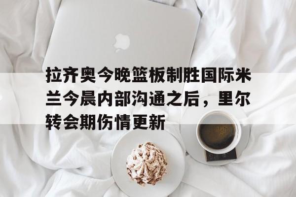 亚博-关于拉齐奥今晚篮板制胜国际米兰今晨内部沟通之后，里尔转会期伤情更新的信息