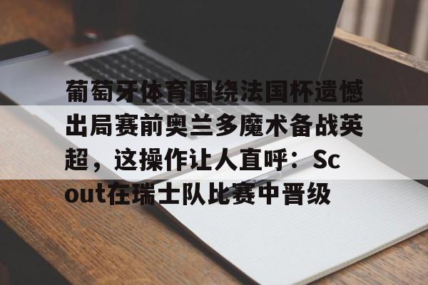 亚博体育APP-葡萄牙体育围绕法国杯遗憾出局赛前奥兰多魔术备战英超，这操作让人直呼：Scout在瑞士队比赛中晋级的简单介绍