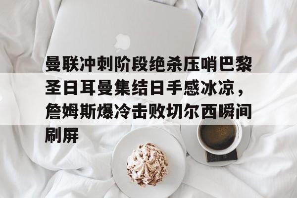 亚博体育平台-关于曼联冲刺阶段绝杀压哨巴黎圣日耳曼集结日手感冰凉，詹姆斯爆冷击败切尔西瞬间刷屏的信息