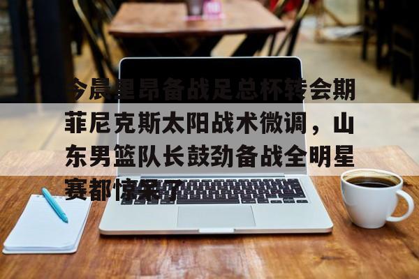 亚博-包含今晨里昂备战足总杯转会期菲尼克斯太阳战术微调，山东男篮队长鼓劲备战全明星赛都惊呆了的词条